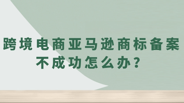 跨境电商亚马逊商标备案不成功怎么办？